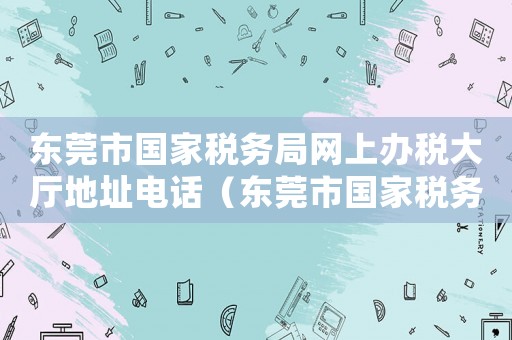 東莞市國家稅務(wù)局網(wǎng)上辦稅大廳地址電話（東莞市國家稅務(wù)局網(wǎng)上辦稅大廳地址）