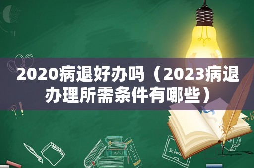 2020病退好辦嗎（2023病退辦理所需條件有哪些）