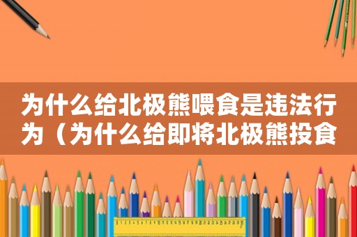 為什么給北極熊喂食是違法行為（為什么給即將北極熊投食是犯法的）