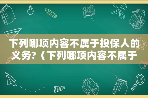 下列哪項內容不屬于投保人的義務?（下列哪項內容不屬于投保人的義務）