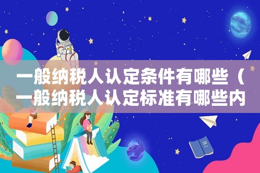 一般納稅人認定條件有哪些（一般納稅人認定標準有哪些內容呢）