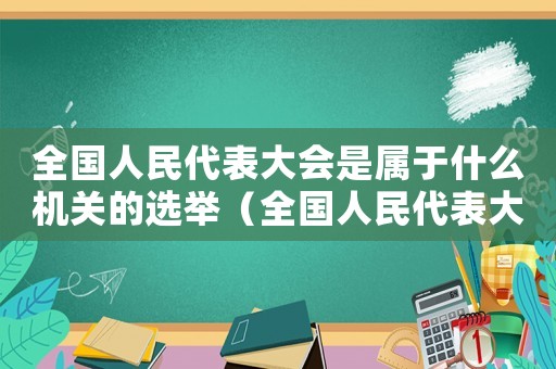 全國人民代表大會是屬于什么機關的選舉（全國人民代表大會是屬于什么機關的）