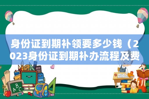 身份證到期補領要多少錢（2023身份證到期補辦流程及費用）