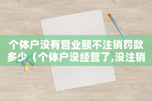 個(gè)體戶沒有營業(yè)額不注銷罰款多少（個(gè)體戶沒經(jīng)營了,沒注銷執(zhí)照有哪些問題）