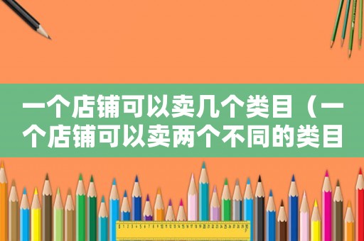 一個(gè)店鋪可以賣幾個(gè)類目（一個(gè)店鋪可以賣兩個(gè)不同的類目嗎）