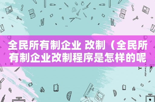 全民所有制企業(yè) 改制（全民所有制企業(yè)改制程序是怎樣的呢）