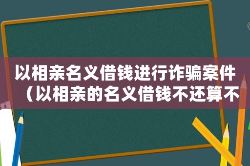 以相親名義借錢進行詐騙案件（以相親的名義借錢不還算不算詐騙）