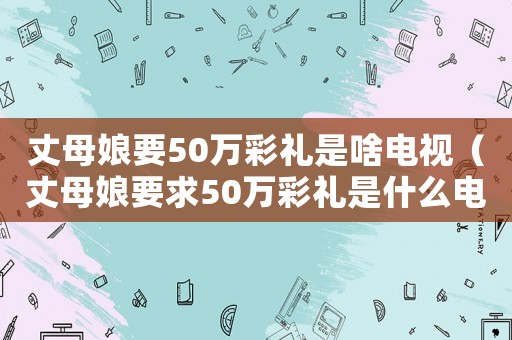 丈母娘要50萬彩禮是啥電視（丈母娘要求50萬彩禮是什么電視?。? title=