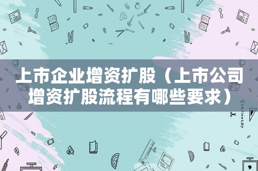 上市企業增資擴股（上市公司增資擴股流程有哪些要求）