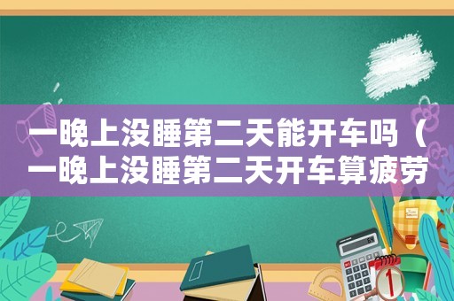 一晚上沒睡第二天能開車嗎（一晚上沒睡第二天開車算疲勞駕駛嗎）