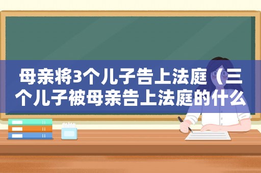 母親將3個兒子告上法庭（三個兒子被母親告上法庭的什么電視）