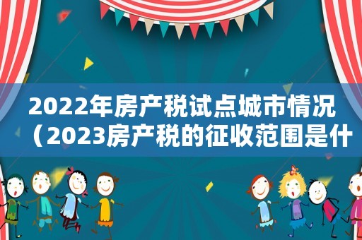 2022年房產(chǎn)稅試點城市情況（2023房產(chǎn)稅的征收范圍是什么）