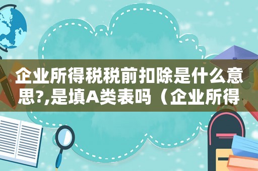 企業(yè)所得稅稅前扣除是什么意思?,是填A(yù)類表嗎（企業(yè)所得稅稅前扣除是什么意思?）