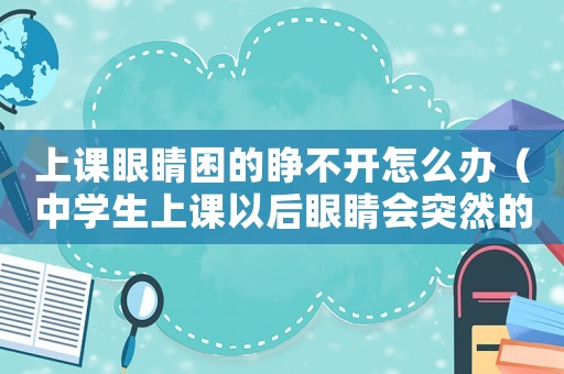 上課眼睛困的睜不開怎么辦（中學生上課以后眼睛會突然的模糊）