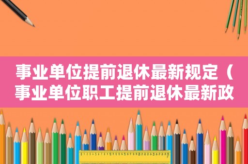 事業(yè)單位提前退休最新規(guī)定（事業(yè)單位職工提前退休最新政策文件）