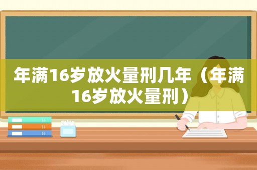 年滿16歲放火量刑幾年（年滿16歲放火量刑）