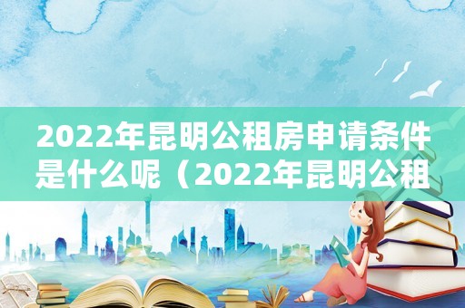 2022年昆明公租房申請條件是什么呢（2022年昆明公租房申請條件是什么）