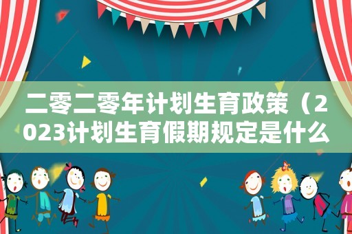二零二零年計劃生育政策（2023計劃生育假期規定是什么呢）
