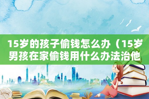 15歲的孩子偷錢怎么辦（15歲男孩在家偷錢用什么辦法治他）