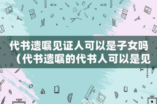 代書遺囑見證人可以是子女嗎（代書遺囑的代書人可以是見證人之一嗎）