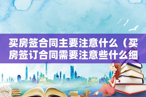 買房簽合同主要注意什么（買房簽訂合同需要注意些什么細節）