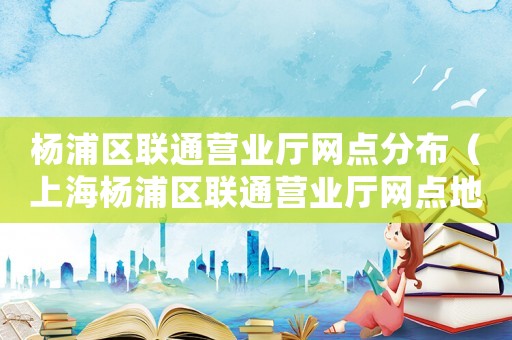 楊浦區聯通營業廳網點分布（上海楊浦區聯通營業廳網點地址查詢）