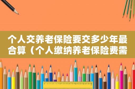個人交養(yǎng)老保險要交多少年最合算（個人繳納養(yǎng)老保險費需要交多少年呢）