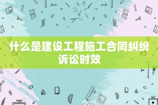 什么是建設工程施工合同糾紛訴訟時效