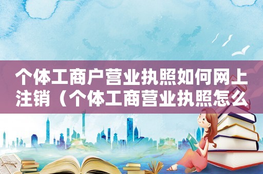 個體工商戶營業執照如何網上注銷（個體工商營業執照怎么在網上注銷?）