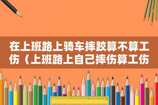 在上班路上騎車摔跤算不算工傷（上班路上自己摔傷算工傷嗎怎么賠償）