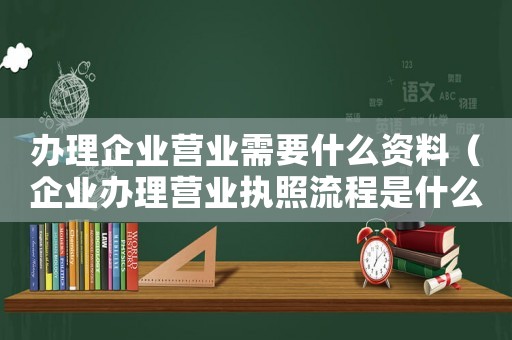 辦理企業營業需要什么資料（企業辦理營業執照流程是什么樣的）