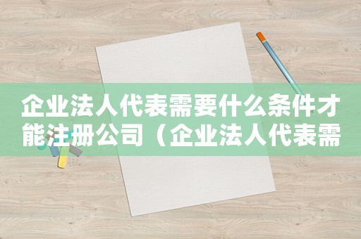 企業法人代表需要什么條件才能注冊公司（企業法人代表需要什么條件才能注冊）