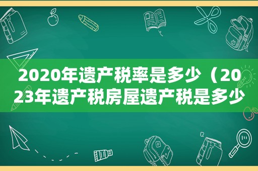 2020年遺產(chǎn)稅率是多少（2023年遺產(chǎn)稅房屋遺產(chǎn)稅是多少）