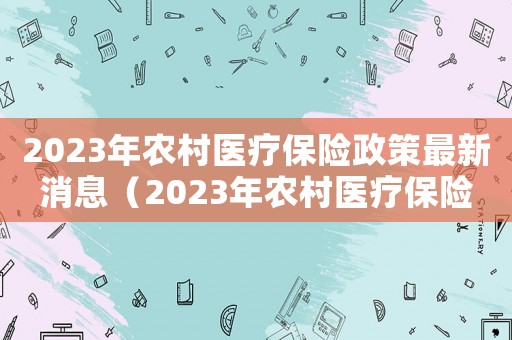 2023年農村醫(yī)療保險政策最新消息（2023年農村醫(yī)療保險政策最新）