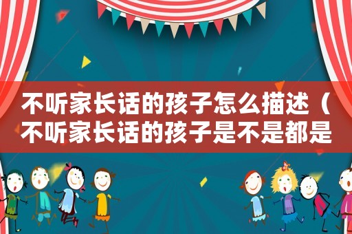 不聽家長話的孩子怎么描述（不聽家長話的孩子是不是都是能人）