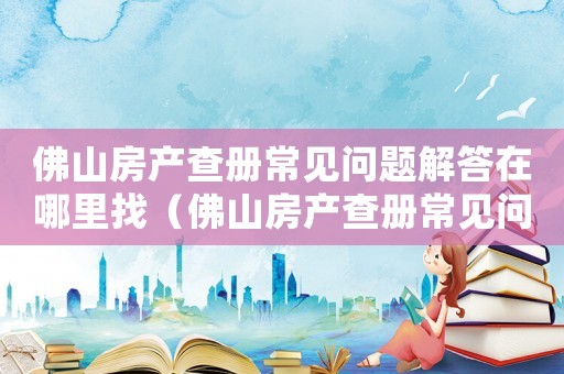 佛山房產查冊常見問題解答在哪里找（佛山房產查冊常見問題解答在哪里）