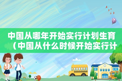 中國從哪年開始實行計劃生育（中國從什么時候開始實行計劃生育政策）