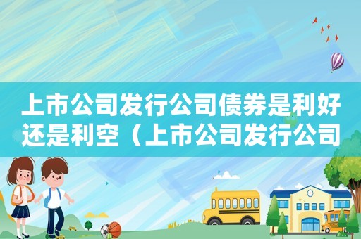上市公司發行公司債券是利好還是利空（上市公司發行公司債券流程是什么意思）