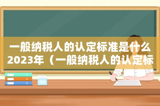 一般納稅人的認(rèn)定標(biāo)準(zhǔn)是什么2023年（一般納稅人的認(rèn)定標(biāo)準(zhǔn)是什么2022）