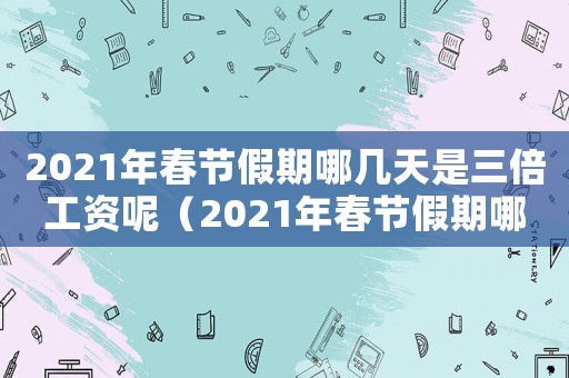 2021年春節假期哪幾天是三倍工資呢（2021年春節假期哪幾天是三倍工資）