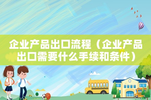 企業產品出口流程（企業產品出口需要什么手續和條件）