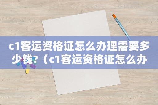 c1客運資格證怎么辦理需要多少錢?（c1客運資格證怎么辦理,大概多少錢）