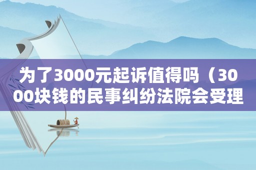為了3000元起訴值得嗎（3000塊錢的民事糾紛法院會受理不）