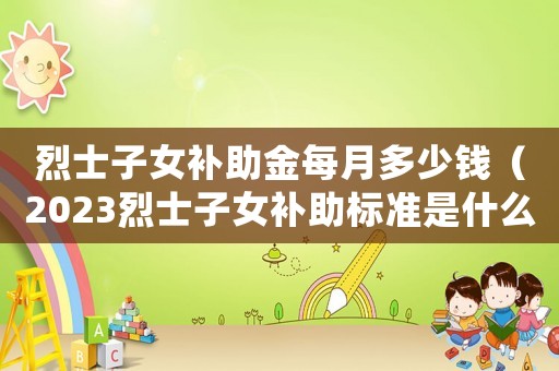 烈士子女補助金每月多少錢（2023烈士子女補助標準是什么）