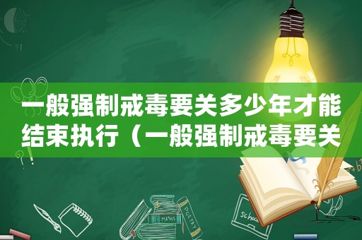 一般強(qiáng)制戒毒要關(guān)多少年才能結(jié)束執(zhí)行（一般強(qiáng)制戒毒要關(guān)多少年才能結(jié)束）