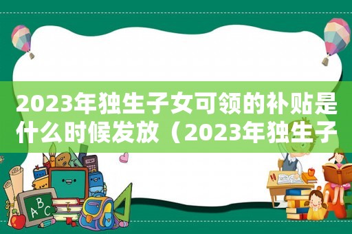 2023年獨生子女可領的補貼是什么時候發放（2023年獨生子女可領的補貼是什么）