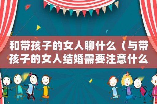和帶孩子的女人聊什么（與帶孩子的女人結婚需要注意什么）