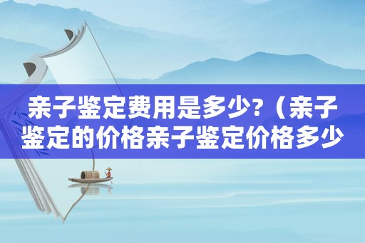 親子鑒定費用是多少?（親子鑒定的價格親子鑒定價格多少錢）