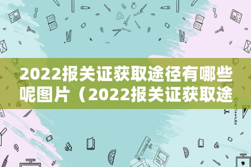 2022報關證獲取途徑有哪些呢圖片（2022報關證獲取途徑有哪些呢）