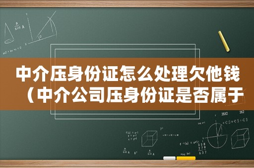 中介壓身份證怎么處理欠他錢（中介公司壓身份證是否屬于違法行為）